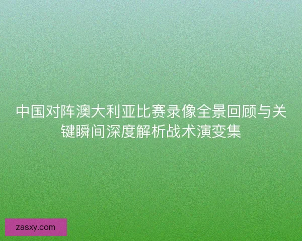 中国对阵澳大利亚比赛录像全景回顾与关键瞬间深度解析战术演变集