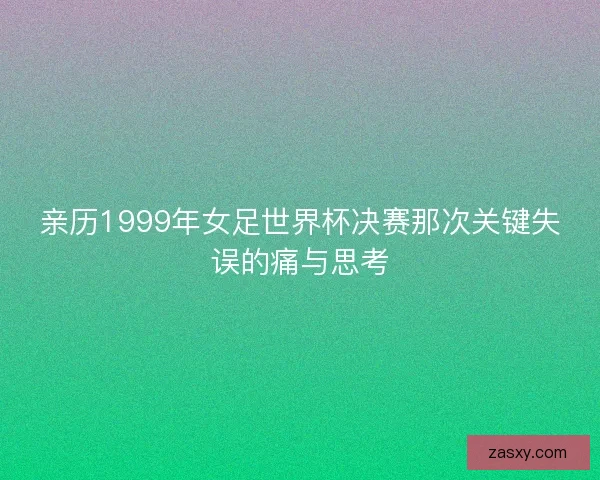 亲历1999年女足世界杯决赛那次关键失误的痛与思考