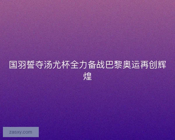 国羽誓夺汤尤杯全力备战巴黎奥运再创辉煌