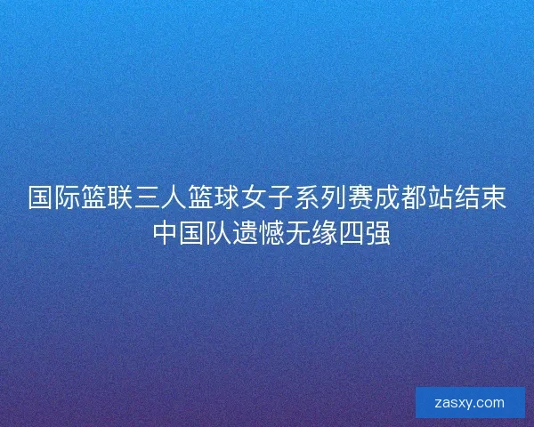 国际篮联三人篮球女子系列赛成都站结束 中国队遗憾无缘四强