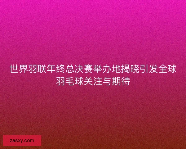 世界羽联年终总决赛举办地揭晓引发全球羽毛球关注与期待