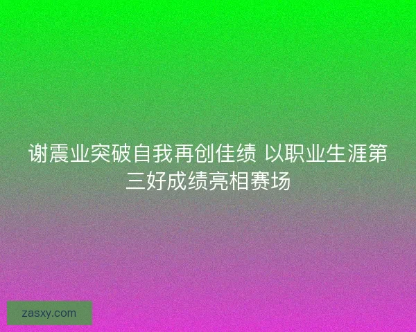 谢震业突破自我再创佳绩 以职业生涯第三好成绩亮相赛场