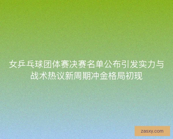 女乒乓球团体赛决赛名单公布引发实力与战术热议新周期冲金格局初现