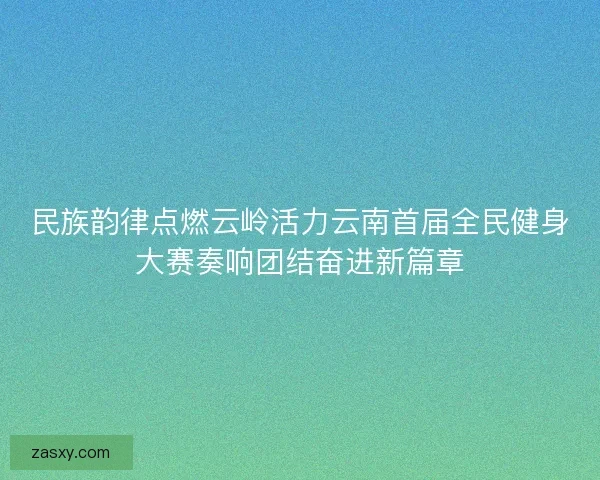 民族韵律点燃云岭活力云南首届全民健身大赛奏响团结奋进新篇章