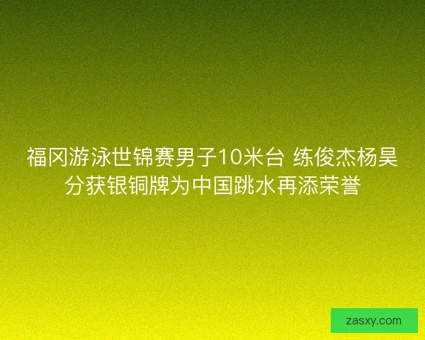 福冈游泳世锦赛男子10米台 练俊杰杨昊分获银铜牌为中国跳水再添荣誉