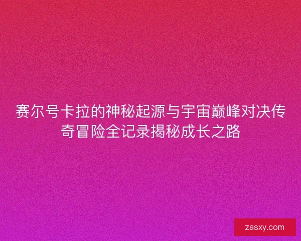 赛尔号卡拉的神秘起源与宇宙巅峰对决传奇冒险全记录揭秘成长之路