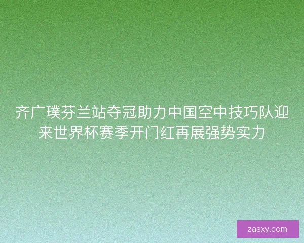齐广璞芬兰站夺冠助力中国空中技巧队迎来世界杯赛季开门红再展强势实力