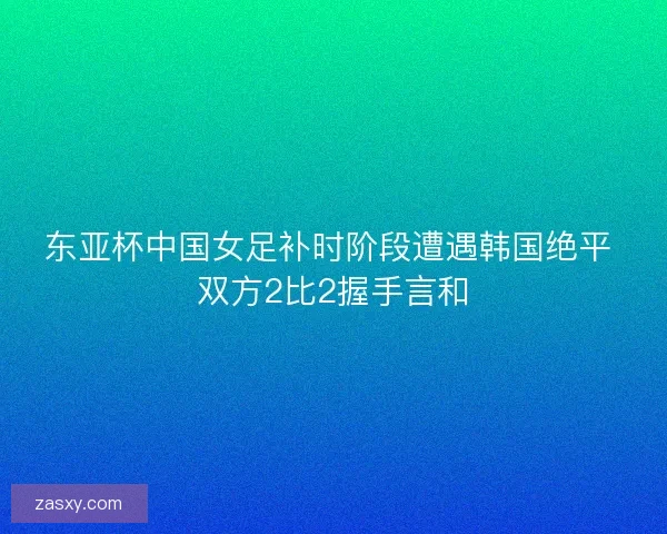 东亚杯中国女足补时阶段遭遇韩国绝平 双方2比2握手言和