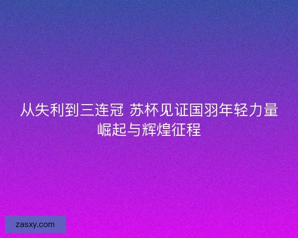 从失利到三连冠 苏杯见证国羽年轻力量崛起与辉煌征程