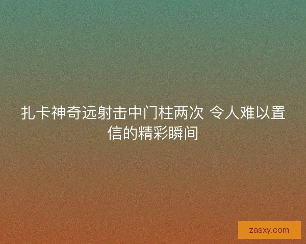扎卡神奇远射击中门柱两次 令人难以置信的精彩瞬间