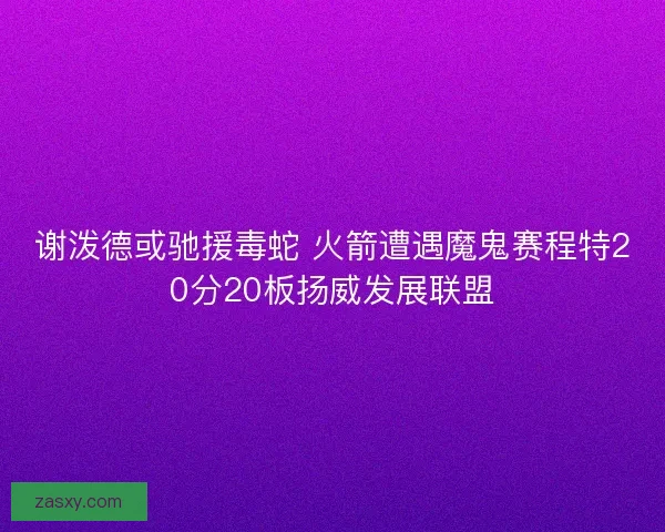 谢泼德或驰援毒蛇 火箭遭遇魔鬼赛程特20分20板扬威发展联盟