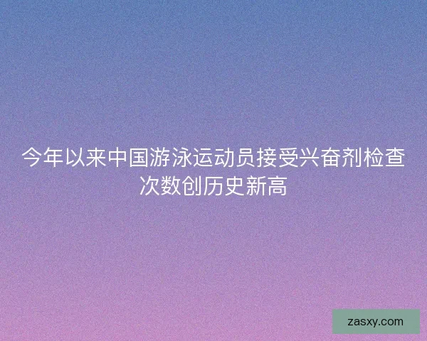 今年以来中国游泳运动员接受兴奋剂检查次数创历史新高