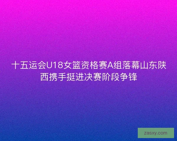 十五运会U18女篮资格赛A组落幕山东陕西携手挺进决赛阶段争锋