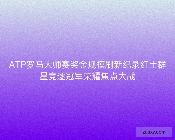 ATP罗马大师赛奖金规模刷新纪录红土群星竞逐冠军荣耀焦点大战