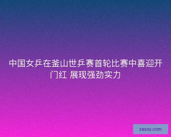 中国女乒在釜山世乒赛首轮比赛中喜迎开门红 展现强劲实力