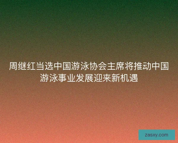 周继红当选中国游泳协会主席将推动中国游泳事业发展迎来新机遇