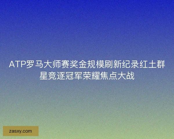 ATP罗马大师赛奖金规模刷新纪录红土群星竞逐冠军荣耀焦点大战
