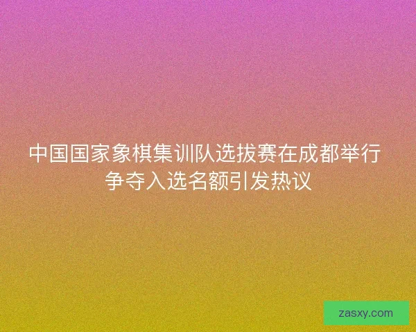 中国国家象棋集训队选拔赛在成都举行 争夺入选名额引发热议