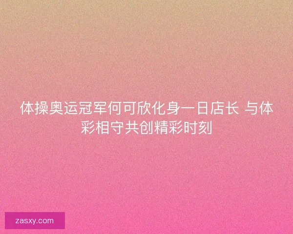 体操奥运冠军何可欣化身一日店长 与体彩相守共创精彩时刻